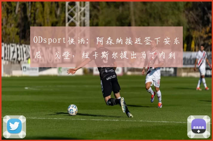 ODsport快讯:阿森纳接近签下安东尼・戈登,纽卡斯尔提出马丁内利交换条件_交易_球员_谈判