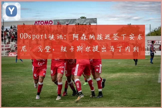 ODsport快讯：阿森纳接近签下安东尼・戈登，纽卡斯尔提出马丁内利交换条件_交易_球员_谈判