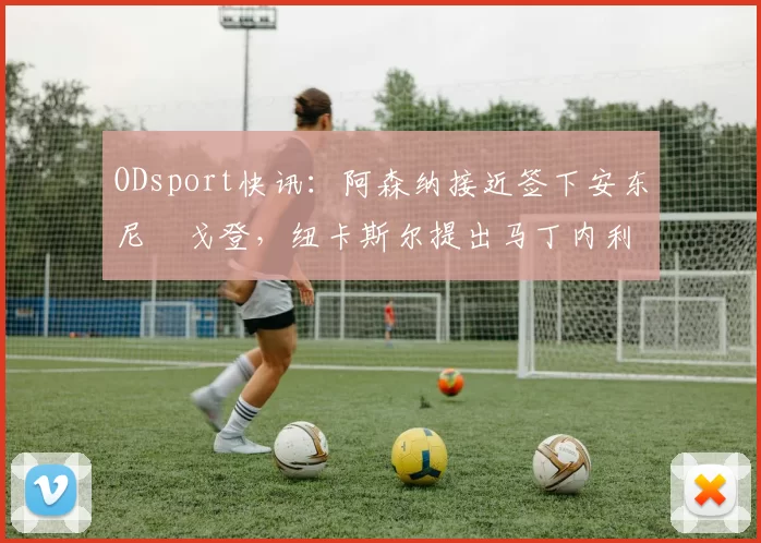 ODsport快讯：阿森纳接近签下安东尼・戈登，纽卡斯尔提出马丁内利交换条件_交易_球员_谈判