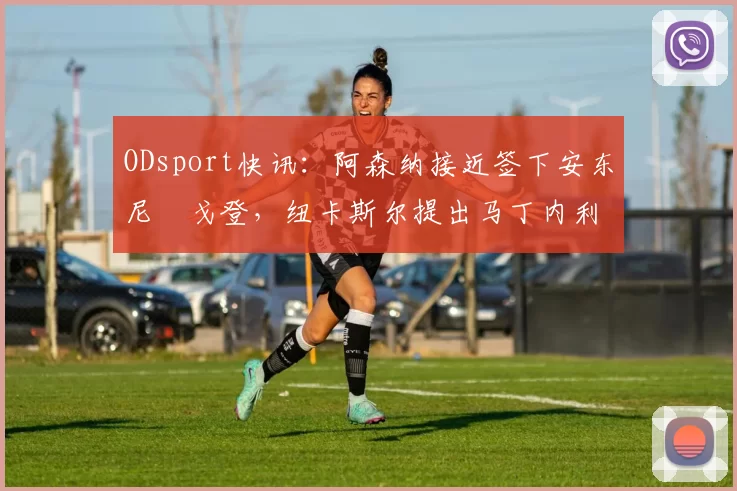 ODsport快讯:阿森纳接近签下安东尼・戈登,纽卡斯尔提出马丁内利交换条件_交易_球员_谈判