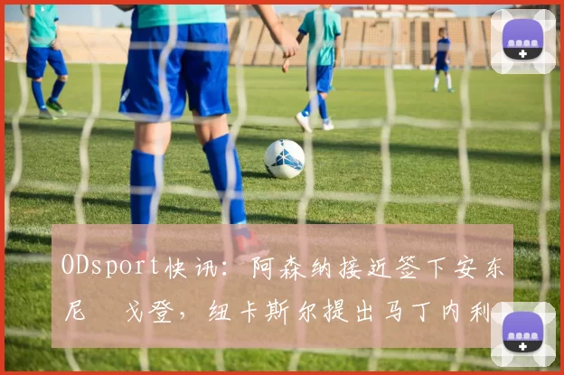 ODsport快讯:阿森纳接近签下安东尼・戈登,纽卡斯尔提出马丁内利交换条件_交易_球员_谈判