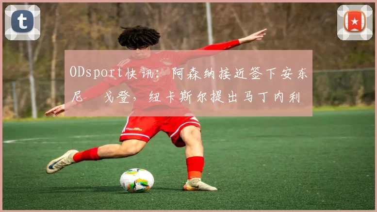 ODsport快讯：阿森纳接近签下安东尼・戈登，纽卡斯尔提出马丁内利交换条件_交易_球员_谈判