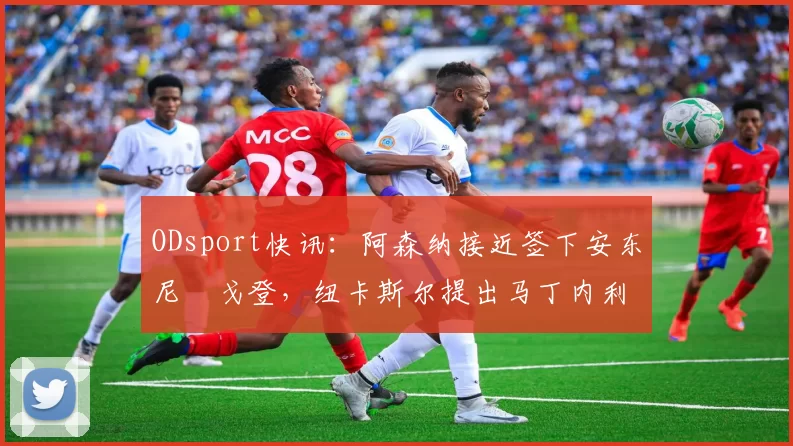 ODsport快讯：阿森纳接近签下安东尼・戈登，纽卡斯尔提出马丁内利交换条件_交易_球员_谈判
