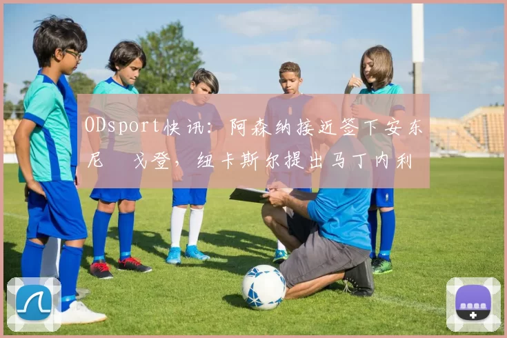 ODsport快讯：阿森纳接近签下安东尼・戈登，纽卡斯尔提出马丁内利交换条件_交易_球员_谈判