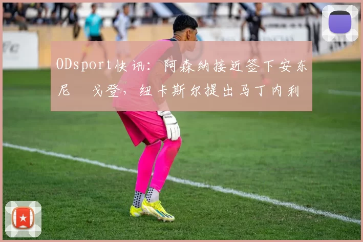 ODsport快讯：阿森纳接近签下安东尼・戈登，纽卡斯尔提出马丁内利交换条件_交易_球员_谈判