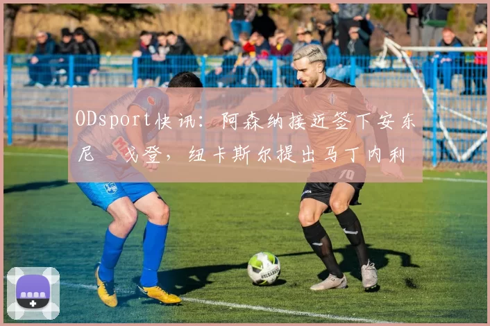 ODsport快讯：阿森纳接近签下安东尼・戈登，纽卡斯尔提出马丁内利交换条件_交易_球员_谈判