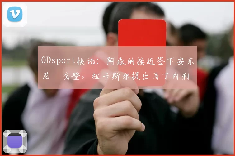 ODsport快讯：阿森纳接近签下安东尼・戈登，纽卡斯尔提出马丁内利交换条件_交易_球员_谈判
