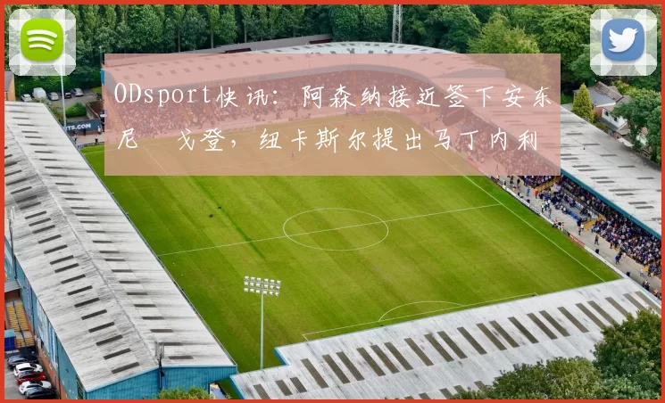 ODsport快讯：阿森纳接近签下安东尼・戈登，纽卡斯尔提出马丁内利交换条件_交易_球员_谈判