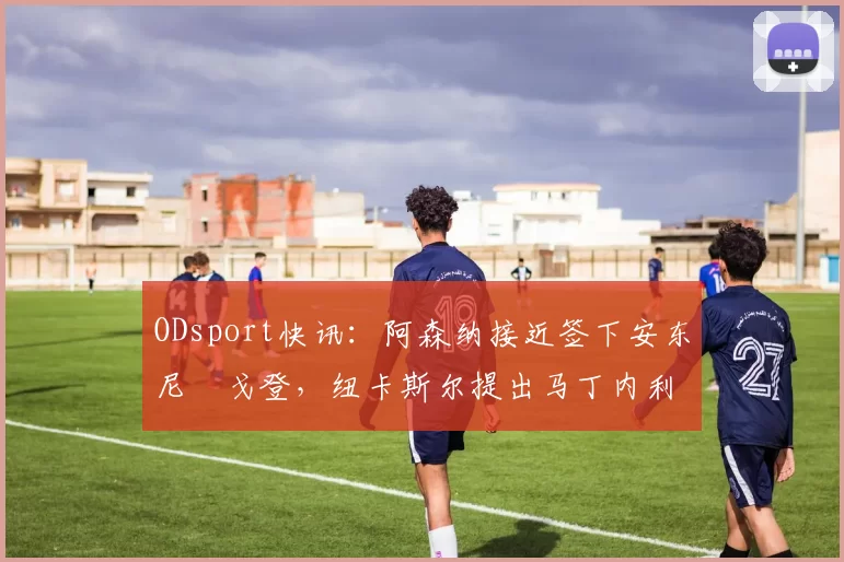 ODsport快讯：阿森纳接近签下安东尼・戈登，纽卡斯尔提出马丁内利交换条件_交易_球员_谈判