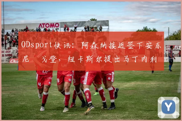 ODsport快讯：阿森纳接近签下安东尼・戈登，纽卡斯尔提出马丁内利交换条件_交易_球员_谈判