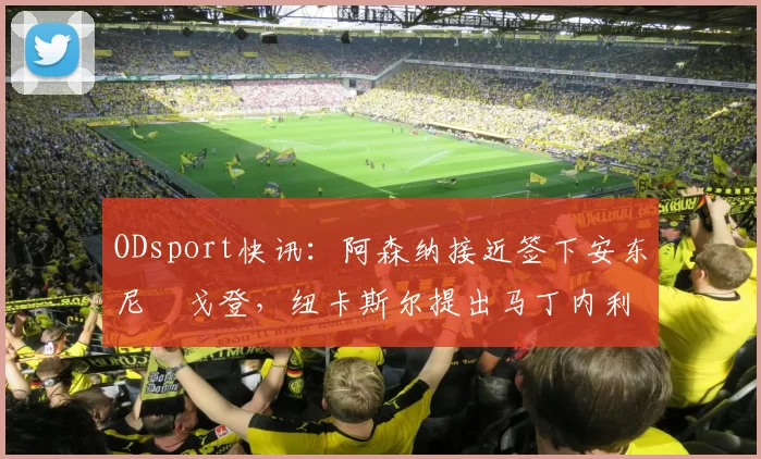 ODsport快讯：阿森纳接近签下安东尼・戈登，纽卡斯尔提出马丁内利交换条件_交易_球员_谈判