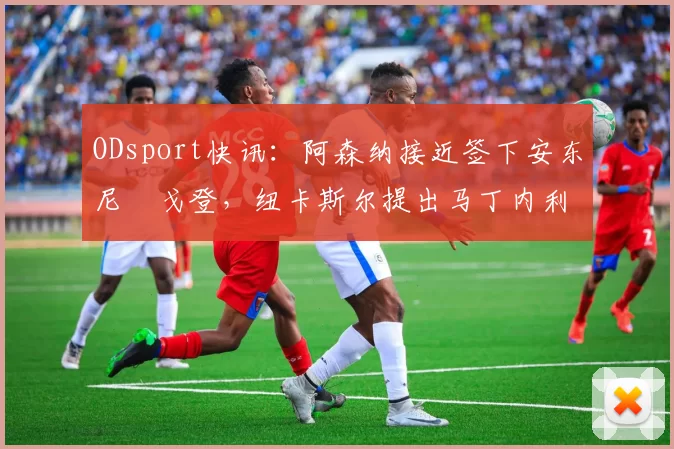 ODsport快讯:阿森纳接近签下安东尼・戈登,纽卡斯尔提出马丁内利交换条件_交易_球员_谈判