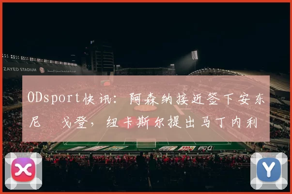 ODsport快讯：阿森纳接近签下安东尼・戈登，纽卡斯尔提出马丁内利交换条件_交易_球员_谈判