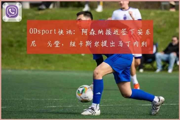 ODsport快讯：阿森纳接近签下安东尼・戈登，纽卡斯尔提出马丁内利交换条件_交易_球员_谈判