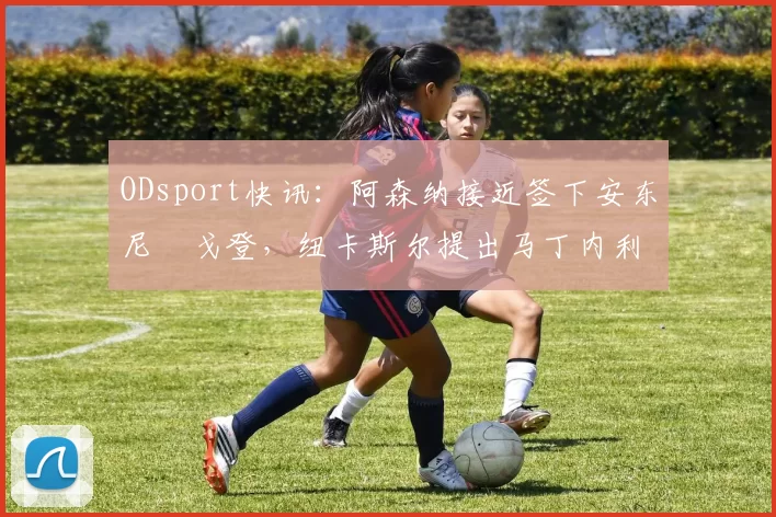 ODsport快讯:阿森纳接近签下安东尼・戈登,纽卡斯尔提出马丁内利交换条件_交易_球员_谈判