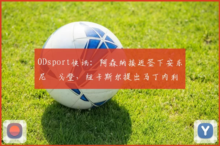 ODsport快讯:阿森纳接近签下安东尼・戈登,纽卡斯尔提出马丁内利交换条件_交易_球员_谈判