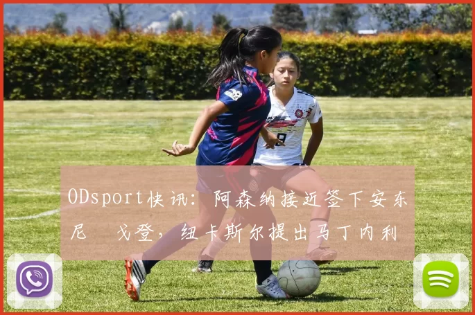 ODsport快讯：阿森纳接近签下安东尼・戈登，纽卡斯尔提出马丁内利交换条件_交易_球员_谈判
