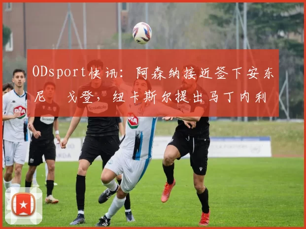 ODsport快讯：阿森纳接近签下安东尼・戈登，纽卡斯尔提出马丁内利交换条件_交易_球员_谈判