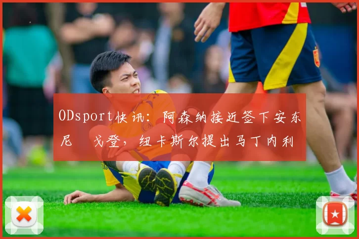 ODsport快讯：阿森纳接近签下安东尼・戈登，纽卡斯尔提出马丁内利交换条件_交易_球员_谈判