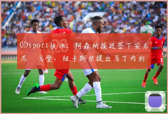 ODsport快讯：阿森纳接近签下安东尼・戈登，纽卡斯尔提出马丁内利交换条件_交易_球员_谈判