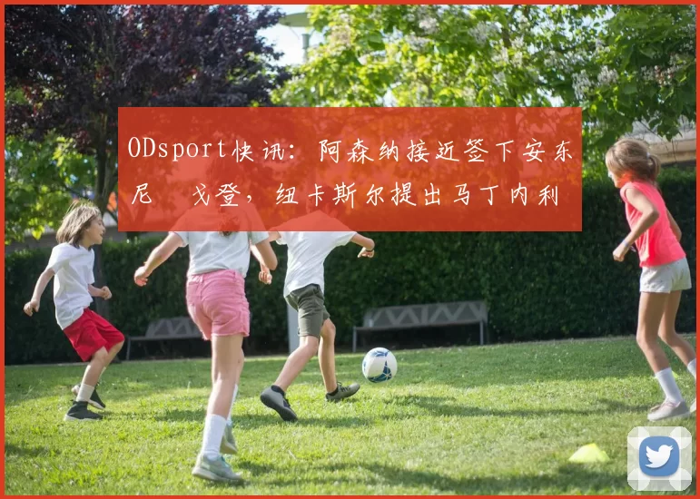 ODsport快讯：阿森纳接近签下安东尼・戈登，纽卡斯尔提出马丁内利交换条件_交易_球员_谈判