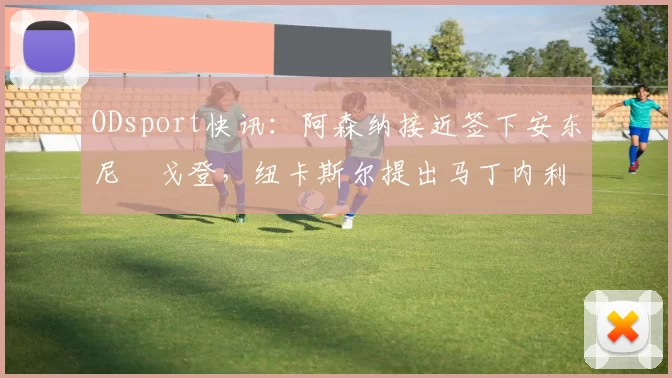 ODsport快讯：阿森纳接近签下安东尼・戈登，纽卡斯尔提出马丁内利交换条件_交易_球员_谈判