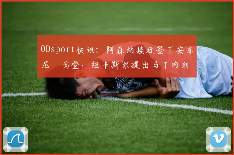 ODsport快讯：阿森纳接近签下安东尼・戈登，纽卡斯尔提出马丁内利交换条件_交易_球员_谈判