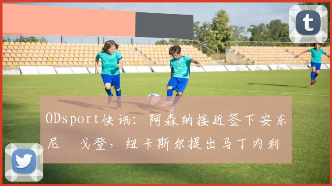 ODsport快讯：阿森纳接近签下安东尼・戈登，纽卡斯尔提出马丁内利交换条件_交易_球员_谈判