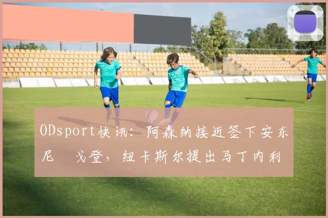 ODsport快讯:阿森纳接近签下安东尼・戈登,纽卡斯尔提出马丁内利交换条件_交易_球员_谈判