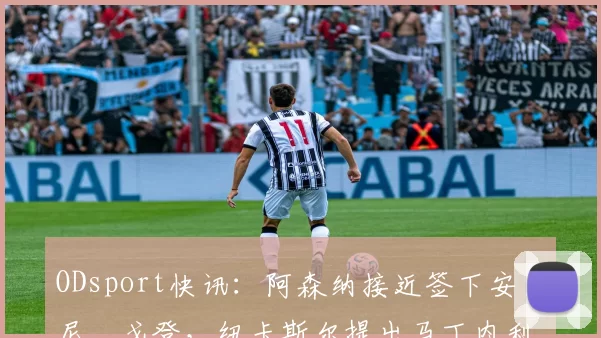 ODsport快讯:阿森纳接近签下安东尼・戈登,纽卡斯尔提出马丁内利交换条件_交易_球员_谈判