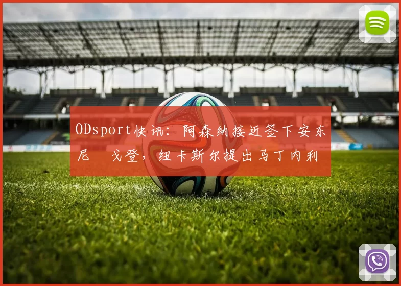 ODsport快讯：阿森纳接近签下安东尼・戈登，纽卡斯尔提出马丁内利交换条件_交易_球员_谈判