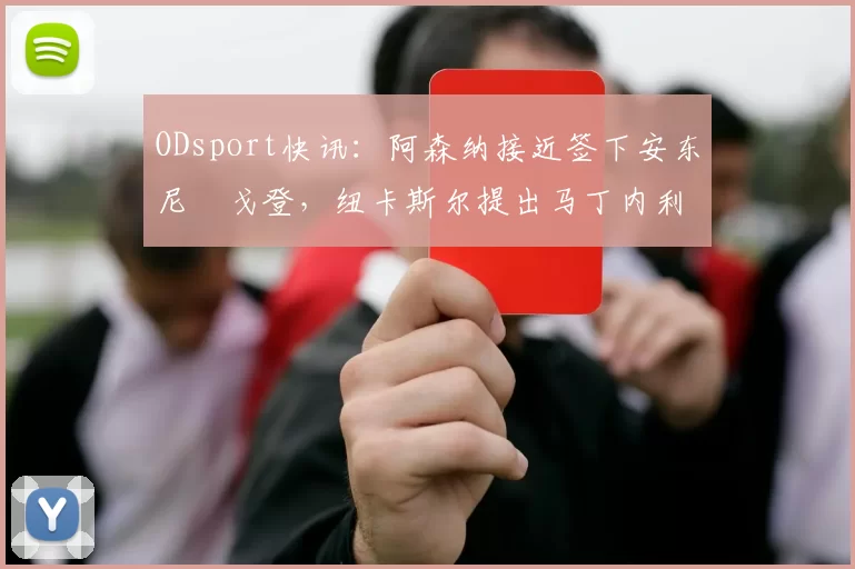 ODsport快讯:阿森纳接近签下安东尼・戈登,纽卡斯尔提出马丁内利交换条件_交易_球员_谈判