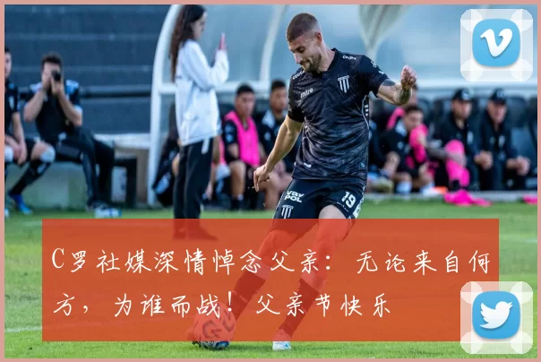 C罗社媒深情悼念父亲：无论来自何方，为谁而战！父亲节快乐️