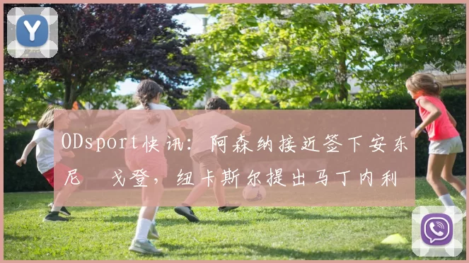 ODsport快讯:阿森纳接近签下安东尼・戈登,纽卡斯尔提出马丁内利交换条件_交易_球员_谈判