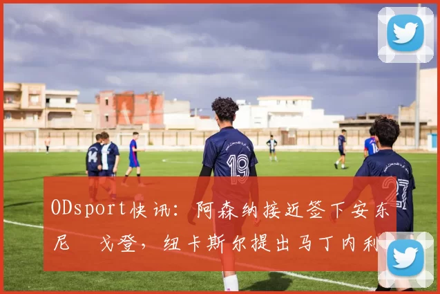 ODsport快讯:阿森纳接近签下安东尼・戈登,纽卡斯尔提出马丁内利交换条件_交易_球员_谈判
