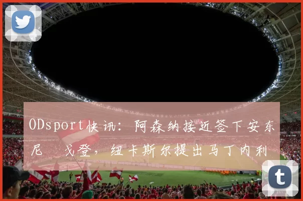 ODsport快讯:阿森纳接近签下安东尼・戈登,纽卡斯尔提出马丁内利交换条件_交易_球员_谈判