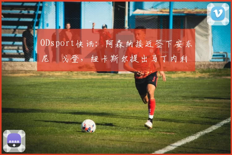 ODsport快讯:阿森纳接近签下安东尼・戈登,纽卡斯尔提出马丁内利交换条件_交易_球员_谈判