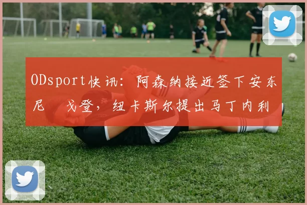 ODsport快讯:阿森纳接近签下安东尼・戈登,纽卡斯尔提出马丁内利交换条件_交易_球员_谈判