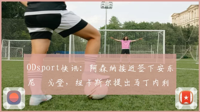 ODsport快讯:阿森纳接近签下安东尼・戈登,纽卡斯尔提出马丁内利交换条件_交易_球员_谈判