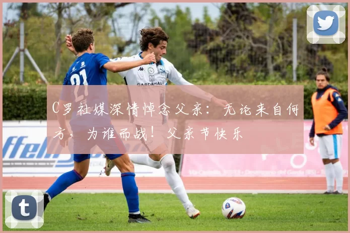 C罗社媒深情悼念父亲：无论来自何方，为谁而战！父亲节快乐️