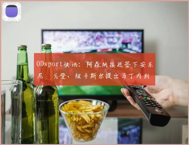 ODsport快讯：阿森纳接近签下安东尼・戈登，纽卡斯尔提出马丁内利交换条件_交易_球员_谈判