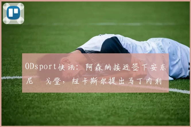 ODsport快讯：阿森纳接近签下安东尼・戈登，纽卡斯尔提出马丁内利交换条件_交易_球员_谈判