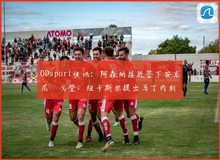 ODsport快讯：阿森纳接近签下安东尼・戈登，纽卡斯尔提出马丁内利交换条件_交易_球员_谈判