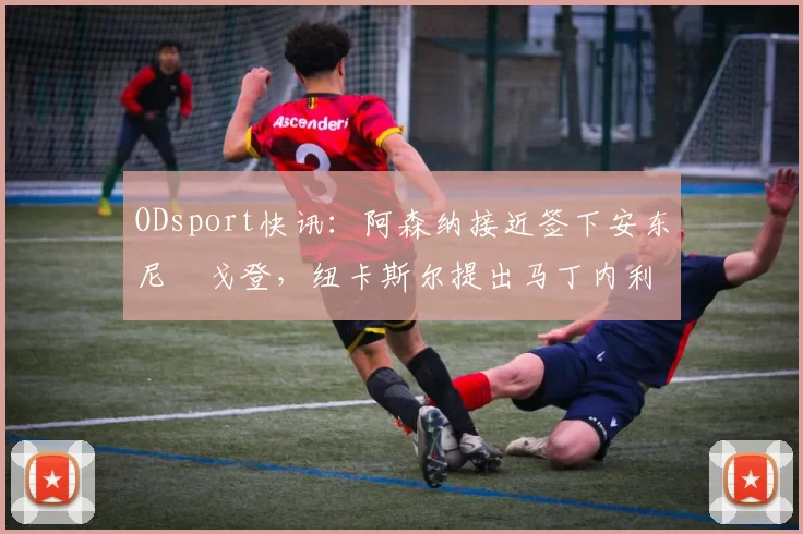 ODsport快讯：阿森纳接近签下安东尼・戈登，纽卡斯尔提出马丁内利交换条件_交易_球员_谈判