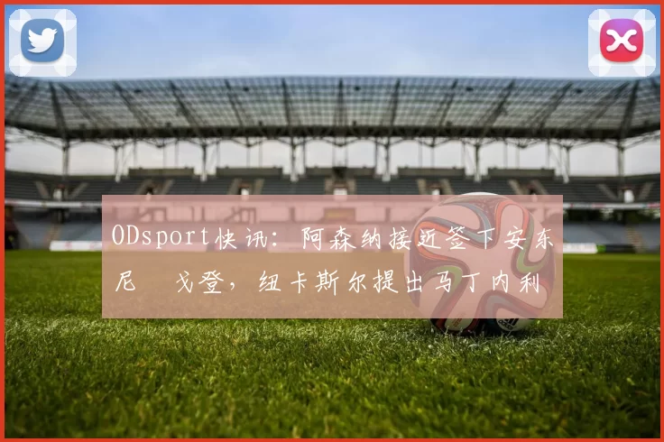 ODsport快讯:阿森纳接近签下安东尼・戈登,纽卡斯尔提出马丁内利交换条件_交易_球员_谈判