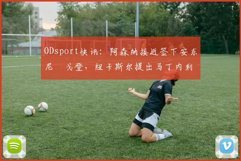 ODsport快讯：阿森纳接近签下安东尼・戈登，纽卡斯尔提出马丁内利交换条件_交易_球员_谈判