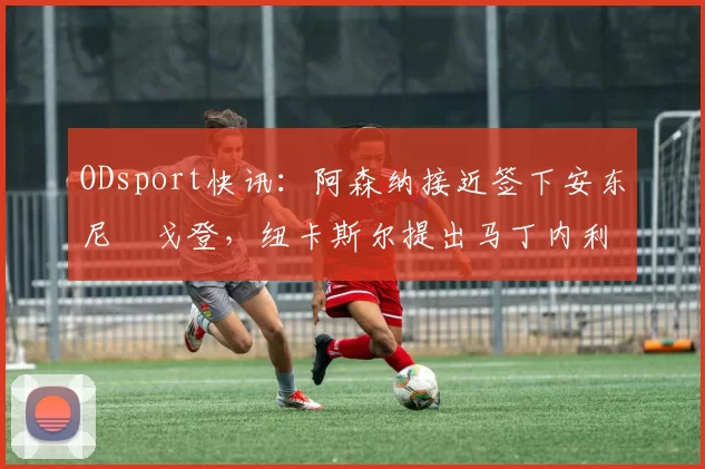 ODsport快讯:阿森纳接近签下安东尼・戈登,纽卡斯尔提出马丁内利交换条件_交易_球员_谈判