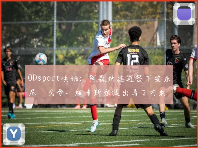 ODsport快讯:阿森纳接近签下安东尼・戈登,纽卡斯尔提出马丁内利交换条件_交易_球员_谈判