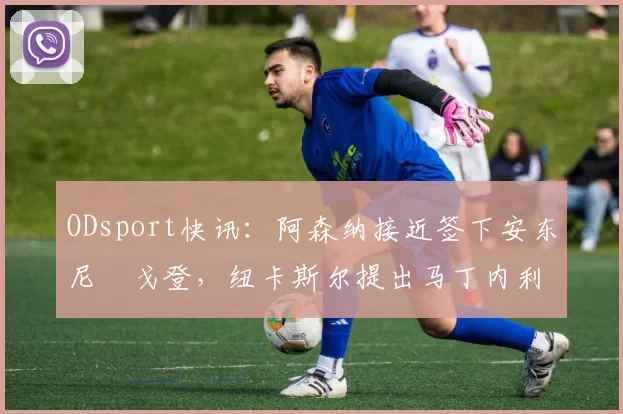 ODsport快讯：阿森纳接近签下安东尼・戈登，纽卡斯尔提出马丁内利交换条件_交易_球员_谈判