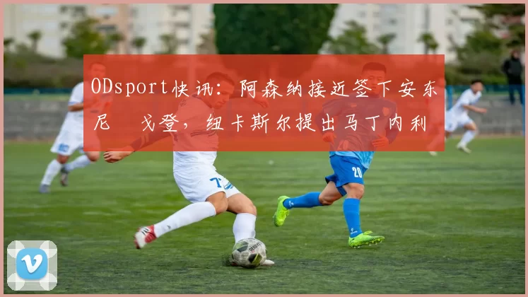 ODsport快讯：阿森纳接近签下安东尼・戈登，纽卡斯尔提出马丁内利交换条件_交易_球员_谈判